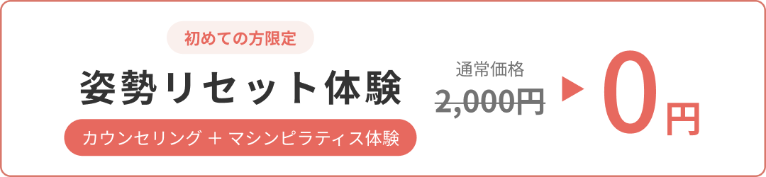 初めての方限定。姿勢リセット体験（カウンセリング＋マシンピラティス体験）が 通常価格2,000円のところ0円。 お一人ずつ丁寧に対応するため、定員に達し次第予告なく終了いたします。