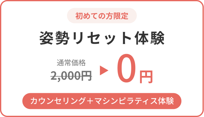 初めての方限定。姿勢リセット体験（カウンセリング＋マシンピラティス体験）が 通常価格2,000円のところ0円。 お一人ずつ丁寧に対応するため、定員に達し次第予告なく終了いたします。