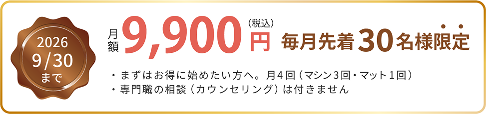 2026年9月30日まで 月額9,900円（税込） 毎月先着30名様限定。まずはお得に始めたい方へ、月4回（マシン3回・マット1回）。専門職の相談（カウンセリング）は付きません。
